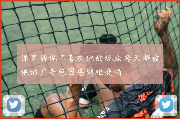 保罗调侃不喜欢他的观众每天都被他的广告包围感到难受吗