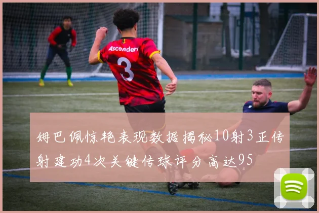 姆巴佩惊艳表现数据揭秘10射3正传射建功4次关键传球评分高达95