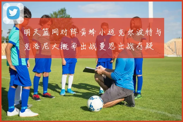 明天篮网对阵黄蜂小迈克尔波特与克洛尼大概率出战曼恩出战存疑