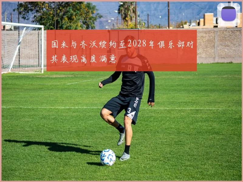 国米与齐沃续约至2028年俱乐部对其表现高度满意