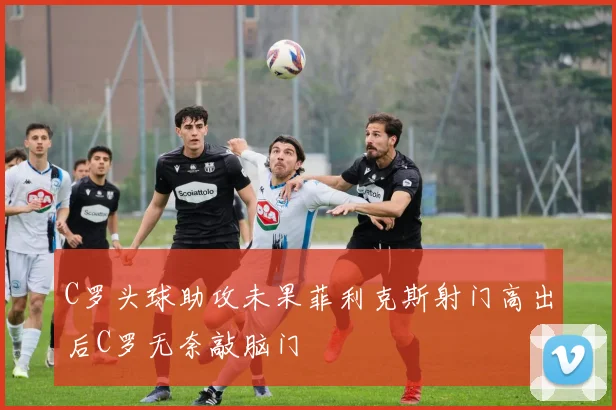 C罗头球助攻未果菲利克斯射门高出后C罗无奈敲脑门