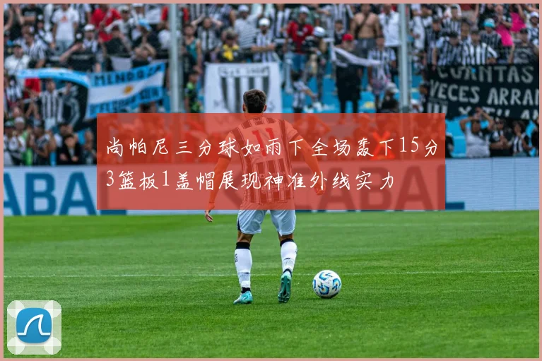 尚帕尼三分球如雨下全场轰下15分3篮板1盖帽展现神准外线实力