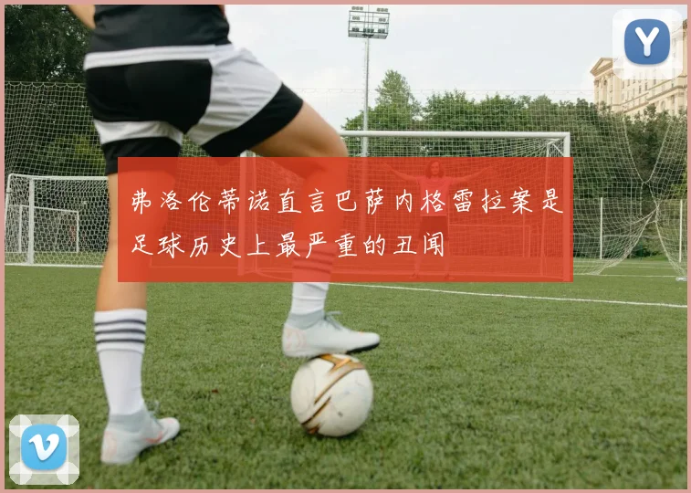 弗洛伦蒂诺直言巴萨内格雷拉案是足球历史上最严重的丑闻