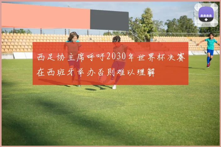 西足协主席呼吁2030年世界杯决赛在西班牙举办否则难以理解