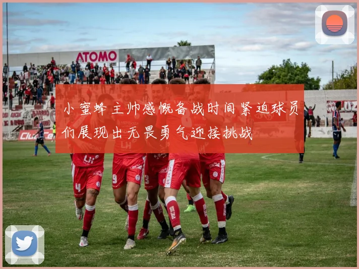 小蜜蜂主帅感慨备战时间紧迫球员们展现出无畏勇气迎接挑战