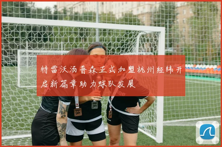 特雷沃汤普森正式加盟杭州经纬开启新篇章助力球队发展