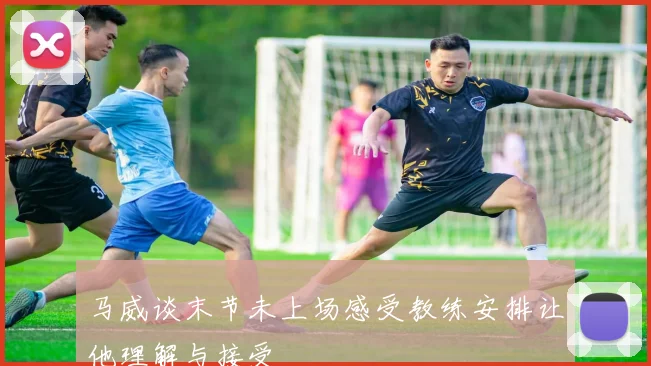 马威谈末节未上场感受教练安排让他理解与接受