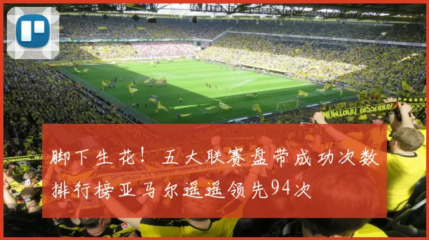 脚下生花！五大联赛盘带成功次数排行榜亚马尔遥遥领先94次