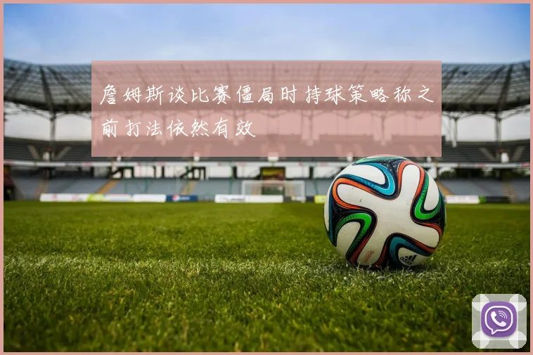 詹姆斯谈比赛僵局时持球策略称之前打法依然有效