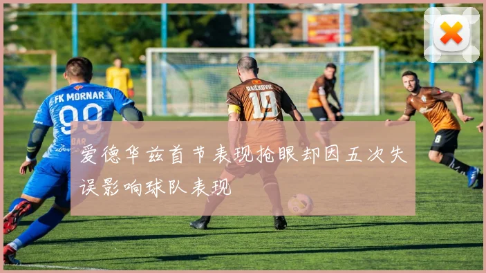 爱德华兹首节表现抢眼却因五次失误影响球队表现