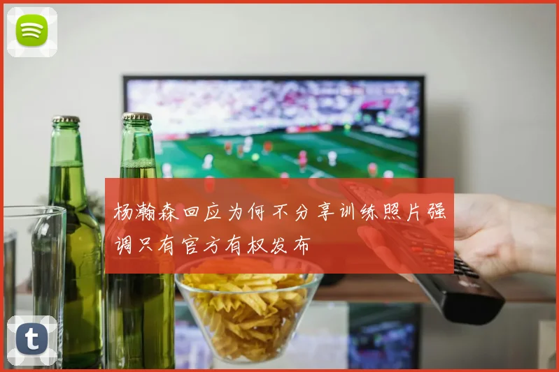 杨瀚森回应为何不分享训练照片强调只有官方有权发布