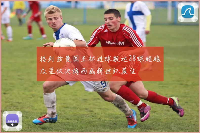 格列兹曼国王杯进球数达28球超越众星仅次梅西成新世纪最佳