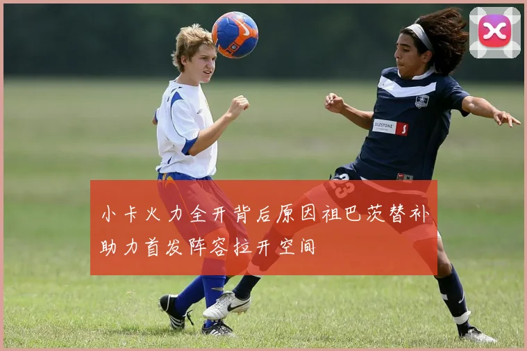 小卡火力全开背后原因祖巴茨替补助力首发阵容拉开空间