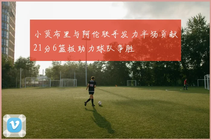 小莫布里与阿伦联手发力半场贡献21分6篮板助力球队争胜