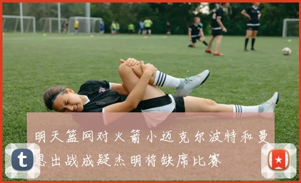 明天篮网对火箭小迈克尔波特和曼恩出战成疑杰明将缺席比赛