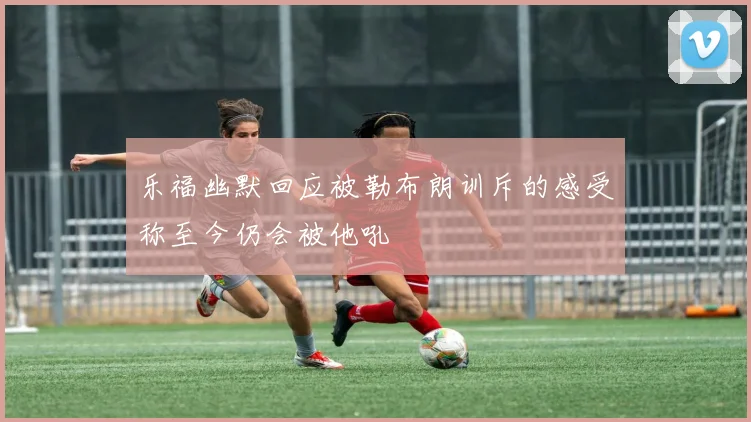 乐福幽默回应被勒布朗训斥的感受称至今仍会被他吼