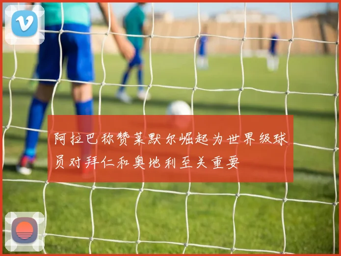 阿拉巴称赞莱默尔崛起为世界级球员对拜仁和奥地利至关重要