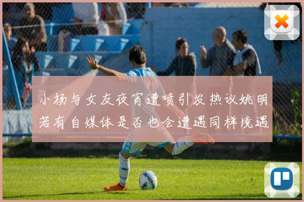 小杨与女友夜宵遭喷引发热议姚明若有自媒体是否也会遭遇同样境遇