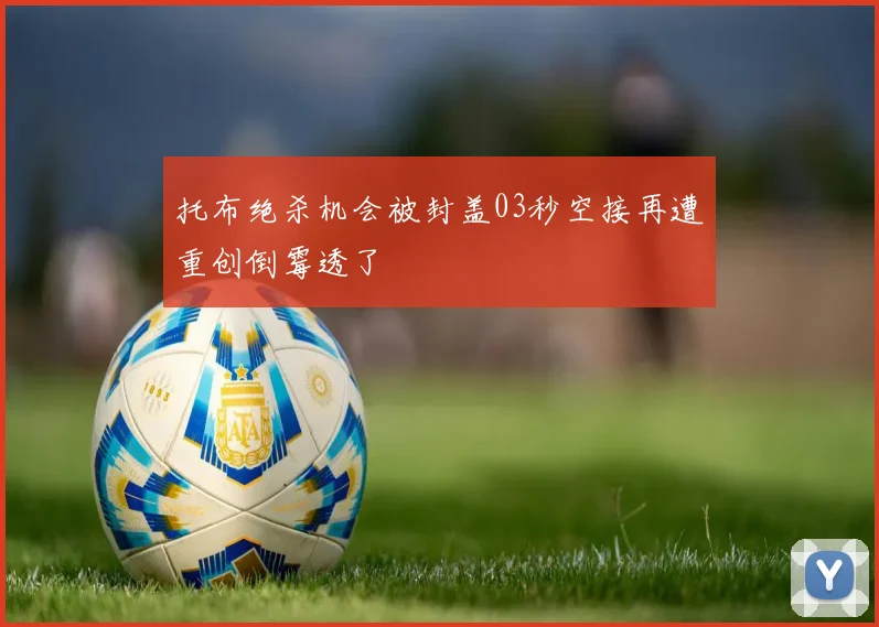 托布绝杀机会被封盖03秒空接再遭重创倒霉透了