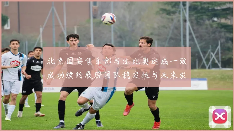 北京国安俱乐部与法比奥达成一致成功续约展现团队稳定性与未来发展潜力