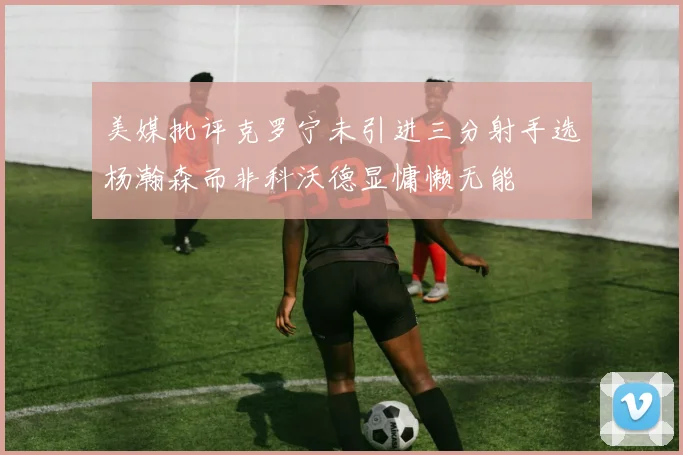 美媒批评克罗宁未引进三分射手选杨瀚森而非科沃德显慵懒无能
