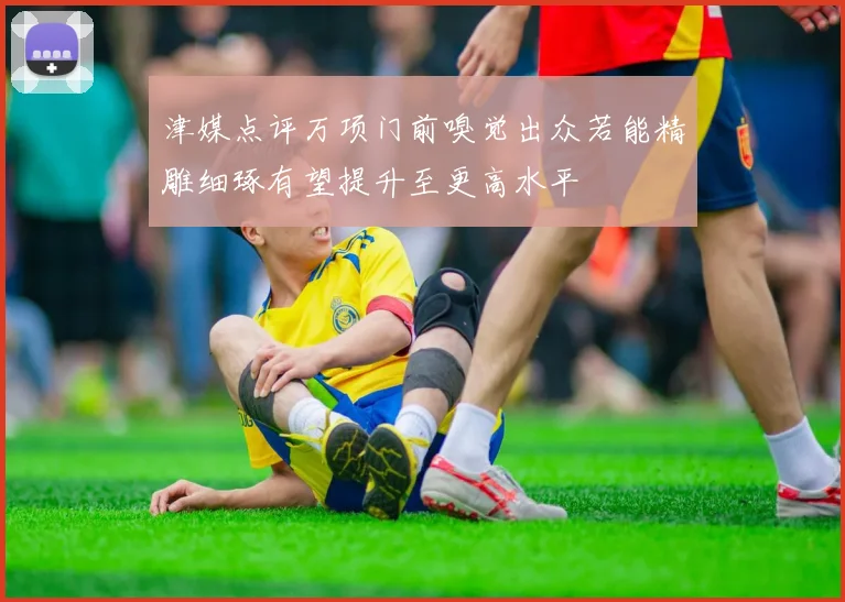 津媒点评万项门前嗅觉出众若能精雕细琢有望提升至更高水平
