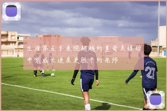 生涯第五季表现超越约基奇美媒称申京成长速度更胜于约老师