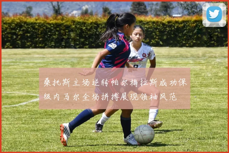 桑托斯主场逆转帕尔梅拉斯成功保级内马尔全场拼搏展现领袖风范