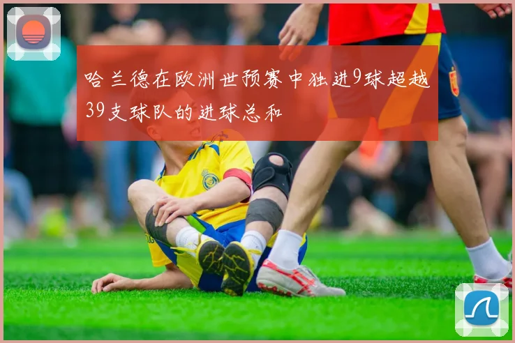 哈兰德在欧洲世预赛中独进9球超越39支球队的进球总和