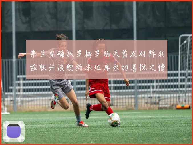 弗兰克确认罗梅罗明天首发对阵利兹联并谈续约本坦库尔的喜悦之情