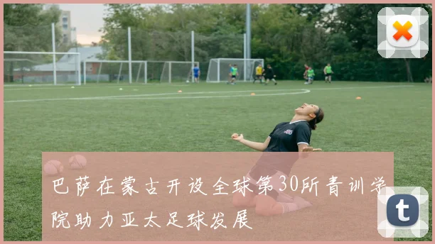 巴萨在蒙古开设全球第30所青训学院助力亚太足球发展
