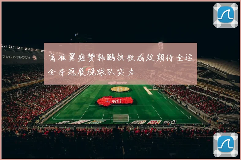 高准翼盛赞韩鹏执教成效期待全运会夺冠展现球队实力