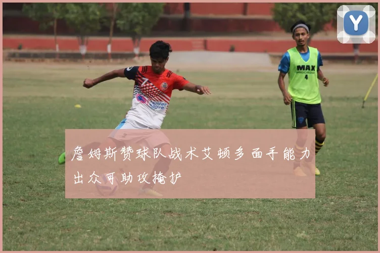 詹姆斯赞球队战术艾顿多面手能力出众可助攻掩护