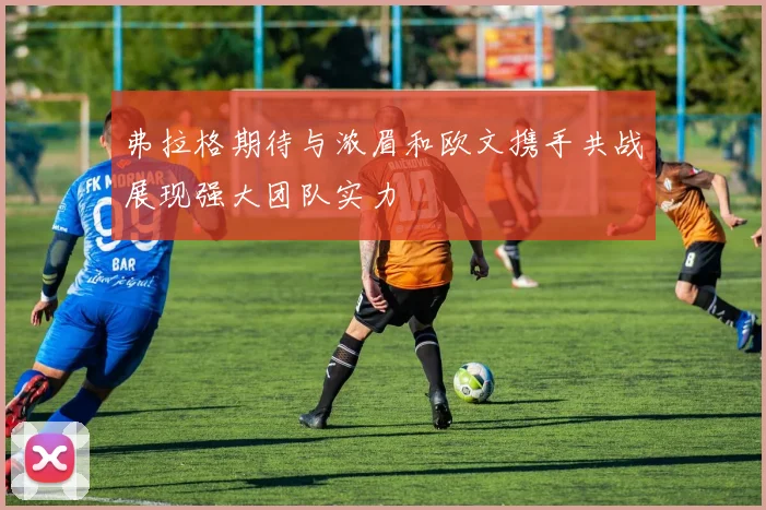 弗拉格期待与浓眉和欧文携手共战展现强大团队实力