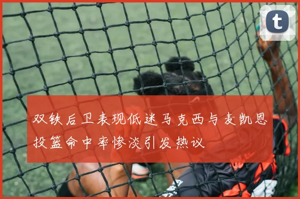 双铁后卫表现低迷马克西与麦凯恩投篮命中率惨淡引发热议