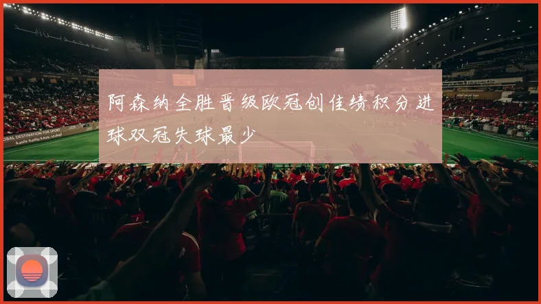 阿森纳全胜晋级欧冠创佳绩积分进球双冠失球最少