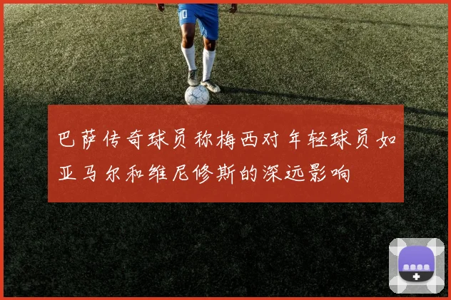 巴萨传奇球员称梅西对年轻球员如亚马尔和维尼修斯的深远影响