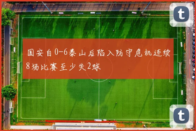国安自0-6泰山后陷入防守危机连续8场比赛至少失2球