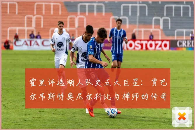 霍里评选湖人队史五大巨星：贾巴尔韦斯特奥尼尔科比与禅师的传奇之路