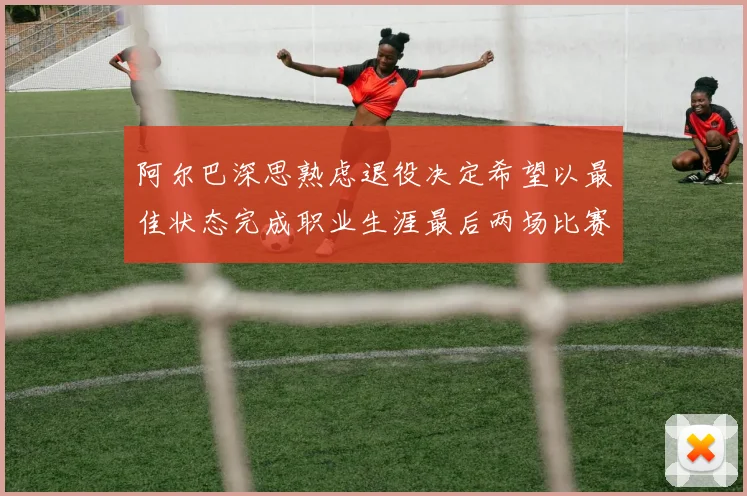 阿尔巴深思熟虑退役决定希望以最佳状态完成职业生涯最后两场比赛