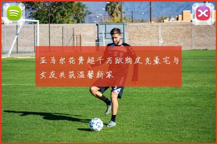 亚马尔花费超千万欧购皮克豪宅与女友共筑温馨新家