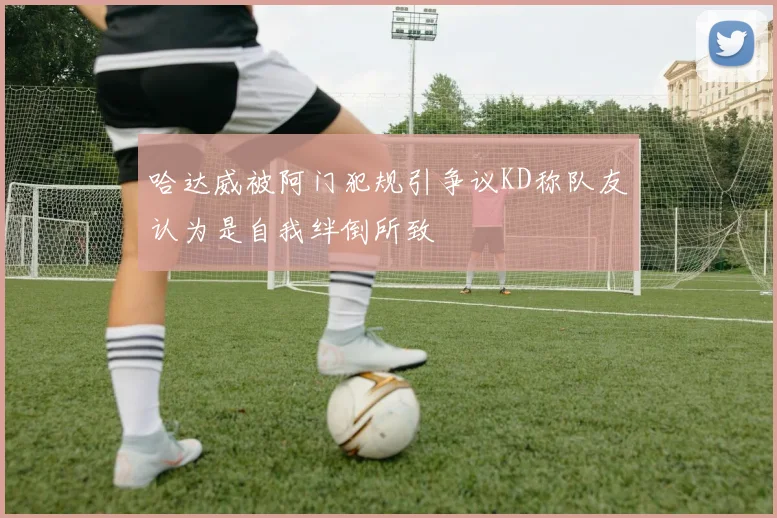 哈达威被阿门犯规引争议KD称队友认为是自我绊倒所致