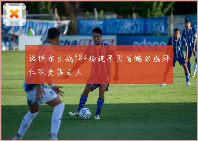 诺伊尔出战584场追平贝肯鲍尔成拜仁队史第五人