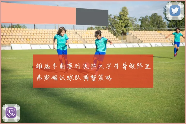 雄鹿季前赛对决热火字母哥缺阵里弗斯确认球队调整策略