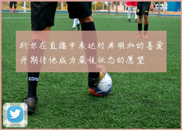 科尔在直播中表达对库明加的喜爱并期待他成为最佳状态的愿望
